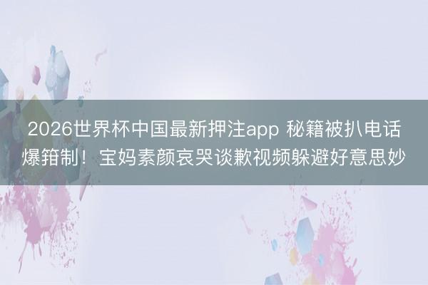 2026世界杯中国最新押注app 秘籍被扒电话爆箝制！宝妈素颜哀哭谈歉视频躲避好意思妙