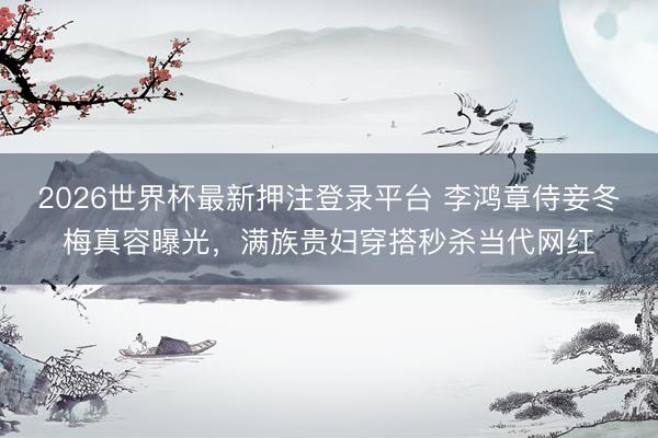 2026世界杯最新押注登录平台 李鸿章侍妾冬梅真容曝光，满族贵妇穿搭秒杀当代网红