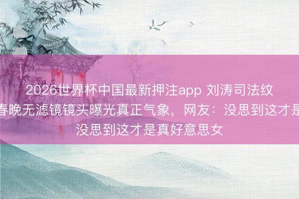 2026世界杯中国最新押注app 刘涛司法纹被嘲年迈？春晚无滤镜镜头曝光真正气象，网友：没思到这才是真好意思女