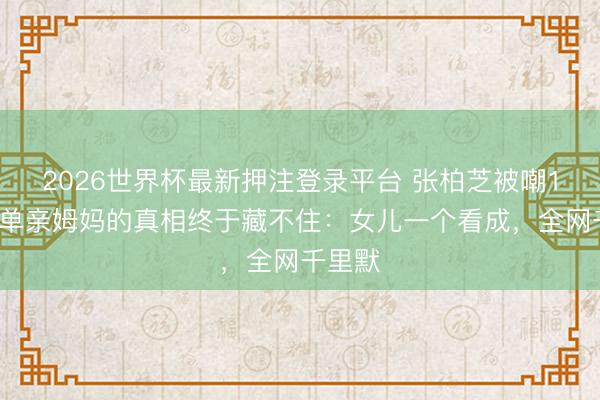 2026世界杯最新押注登录平台 张柏芝被嘲15年！单亲姆妈的真相终于藏不住：女儿一个看成，全网千里默