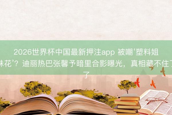 2026世界杯中国最新押注app 被嘲‘塑料姐妹花’？迪丽热巴张馨予暗里合影曝光，真相藏不住了