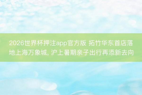 2026世界杯押注app官方版 拓竹华东首店落地上海万象城， 沪上暑期亲子出行再添新去向