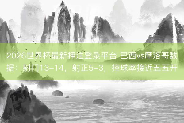 2026世界杯最新押注登录平台 巴西vs摩洛哥数据：射门13-14，射正5-3，控球率接近五五开