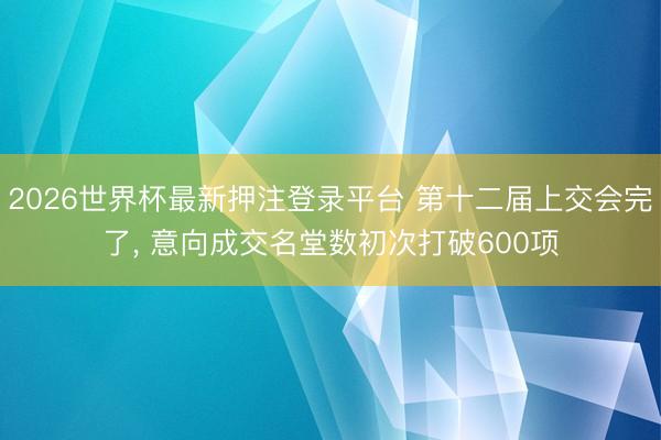 2026世界杯最新押注登录平台 第十二届上交会完了， 意向成交名堂数初次打破600项