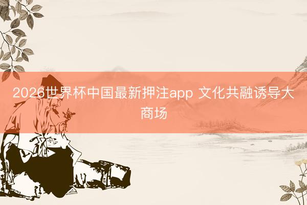 2026世界杯中国最新押注app 文化共融诱导大商场