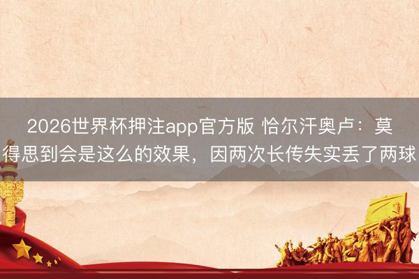 2026世界杯押注app官方版 恰尔汗奥卢：莫得思到会是这么的效果，因两次长传失实丢了两球