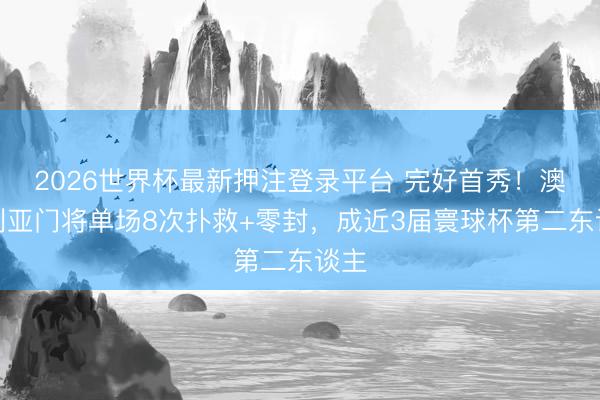 2026世界杯最新押注登录平台 完好首秀！澳大利亚门将单场8次扑救+零封，成近3届寰球杯第二东谈主