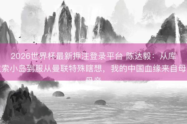 2026世界杯最新押注登录平台 陈达毅：从库拉索小岛到服从曼联特殊瞎想，我的中国血缘来自母亲