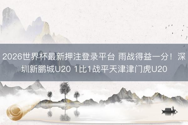 2026世界杯最新押注登录平台 雨战得益一分！深圳新鹏城U20 1比1战平天津津门虎U20
