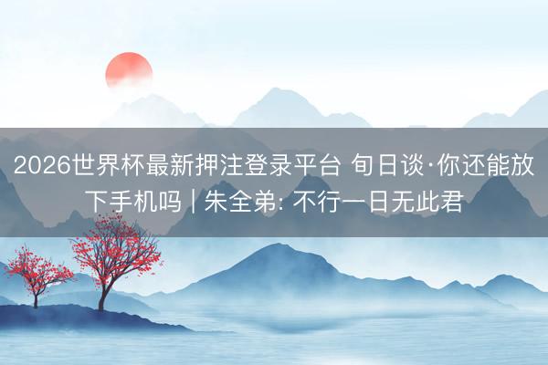 2026世界杯最新押注登录平台 旬日谈·你还能放下手机吗 | 朱全弟: 不行一日无此君