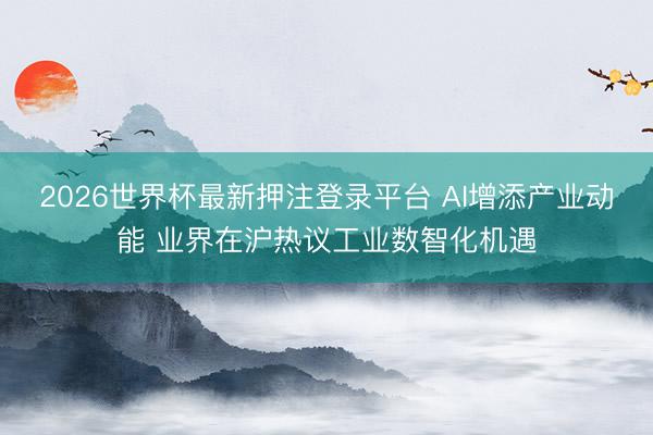2026世界杯最新押注登录平台 AI增添产业动能 业界在沪热议工业数智化机遇