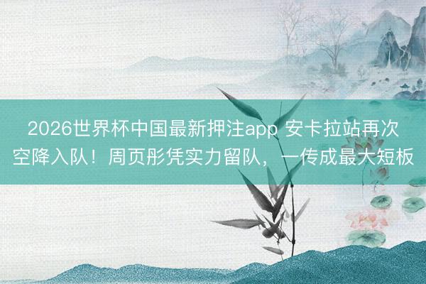 2026世界杯中国最新押注app 安卡拉站再次空降入队！周页彤凭实力留队，一传成最大短板