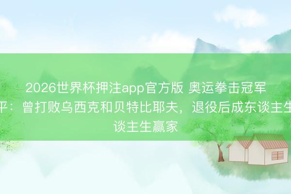 2026世界杯押注app官方版 奥运拳击冠军张小平:曾打败乌西克和贝特比耶夫,退役后成东谈主生赢家