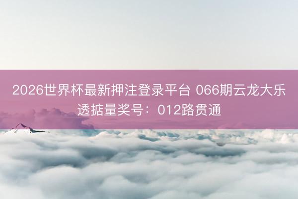 2026世界杯最新押注登录平台 066期云龙大乐透掂量奖号：012路贯通