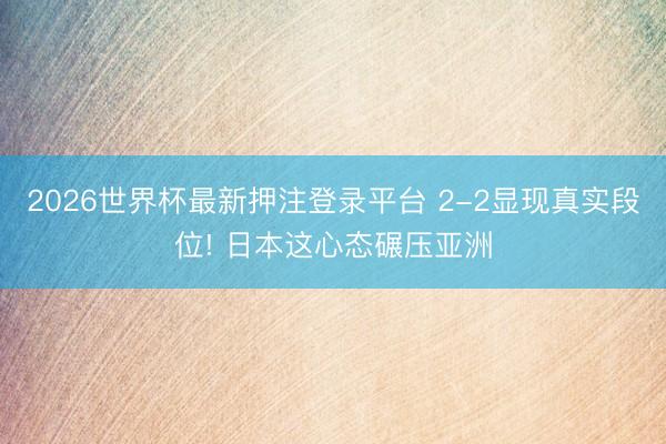 2026世界杯最新押注登录平台 2-2显现真实段位! 日本这心态碾压亚洲