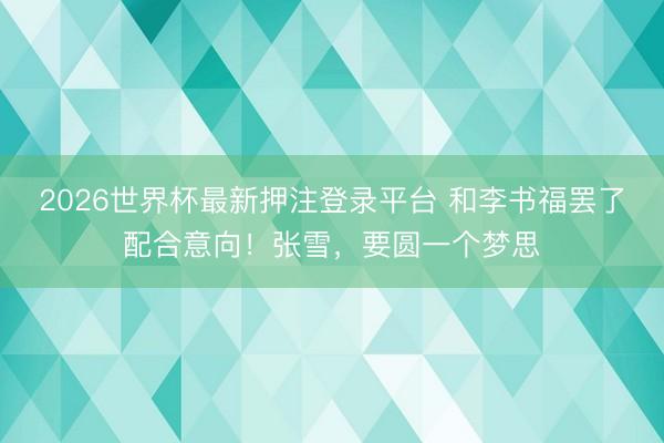 2026世界杯最新押注登录平台 和李书福罢了配合意向！张雪，要圆一个梦思