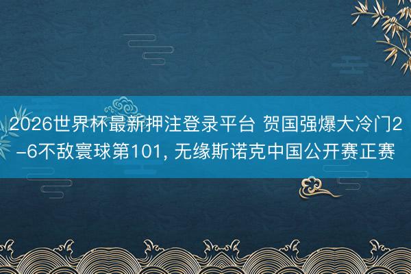 2026世界杯最新押注登录平台 贺国强爆大冷门2-6不敌寰球第101， 无缘斯诺克中国公开赛正赛