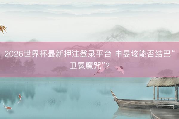 2026世界杯最新押注登录平台 申旻埈能否结巴“卫冕魔咒”？