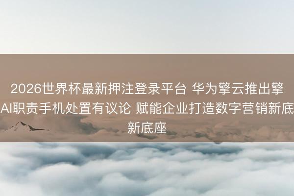 2026世界杯最新押注登录平台 华为擎云推出擎云AI职责手机处置有议论 赋能企业打造数字营销新底座
