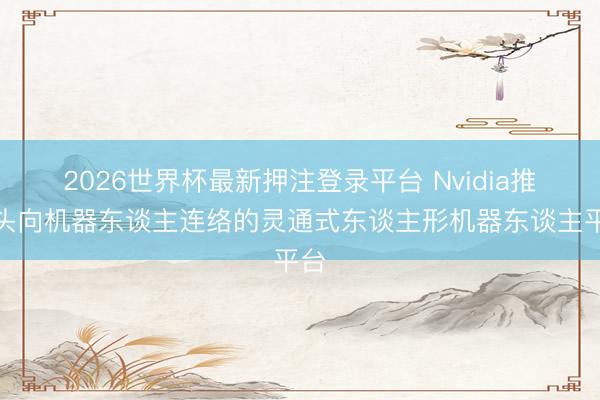 2026世界杯最新押注登录平台 Nvidia推出头向机器东谈主连络的灵通式东谈主形机器东谈主平台