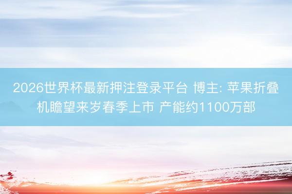 2026世界杯最新押注登录平台 博主: 苹果折叠机瞻望来岁春季上市 产能约1100万部