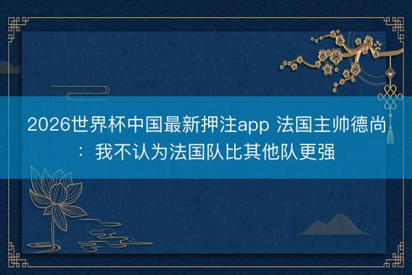 2026世界杯中国最新押注app 法国主帅德尚：我不认为法国队比其他队更强