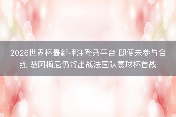 2026世界杯最新押注登录平台 即便未参与合练 楚阿梅尼仍将出战法国队寰球杯首战