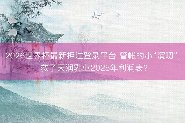 2026世界杯最新押注登录平台 管帐的小“演叨”， 救了天润乳业2025年利润表?
