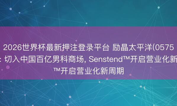 2026世界杯最新押注登录平台 励晶太平洋(0575.HK): 切入中国百亿男科商场， Senstend™开启营业化新周期