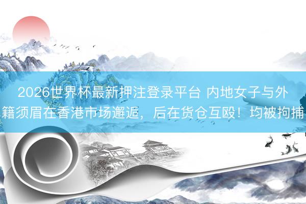 2026世界杯最新押注登录平台 内地女子与外籍须眉在香港市场邂逅,后在货仓互殴!均被拘捕