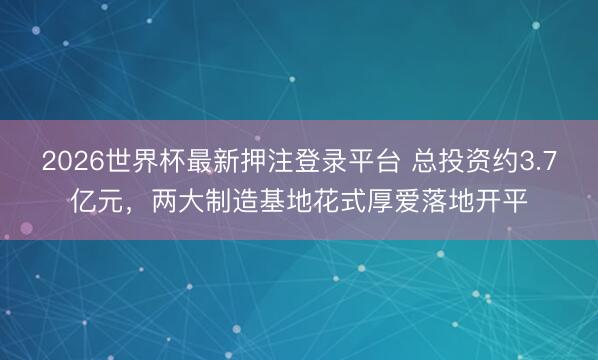 2026世界杯最新押注登录平台 总投资约3.7亿元，两大制造基地花式厚爱落地开平
