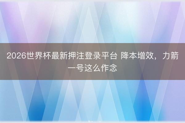 2026世界杯最新押注登录平台 降本增效，力箭一号这么作念