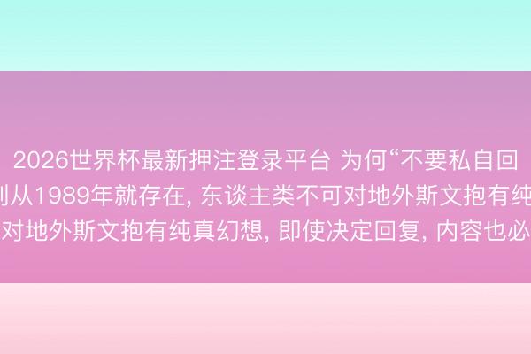 2026世界杯最新押注登录平台 为何“不要私自回复外星东谈主”: 该准则从1989年就存在， 东谈主类不可对地外斯文抱有纯真幻想， 即使决定回复， 内容也必须慎之又慎