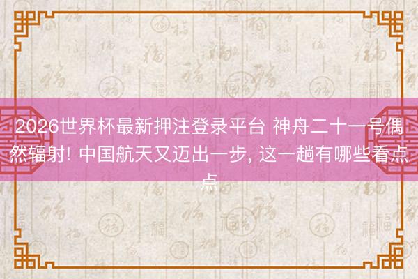 2026世界杯最新押注登录平台 神舟二十一号偶然辐射! 中国航天又迈出一步， 这一趟有哪些看点
