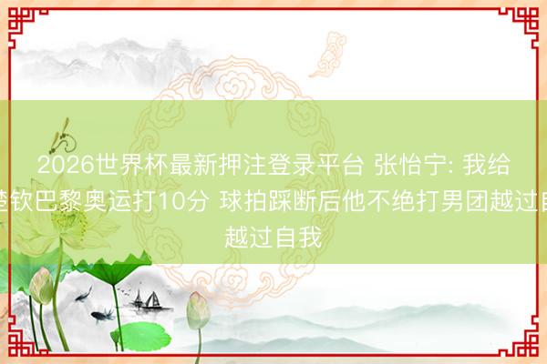 2026世界杯最新押注登录平台 张怡宁: 我给王楚钦巴黎奥运打10分 球拍踩断后他不绝打男团越过自我