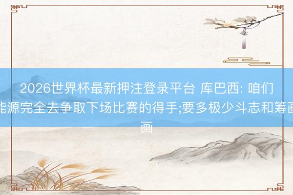 2026世界杯最新押注登录平台 库巴西: 咱们能源完全去争取下场比赛的得手;要多极少斗志和筹画