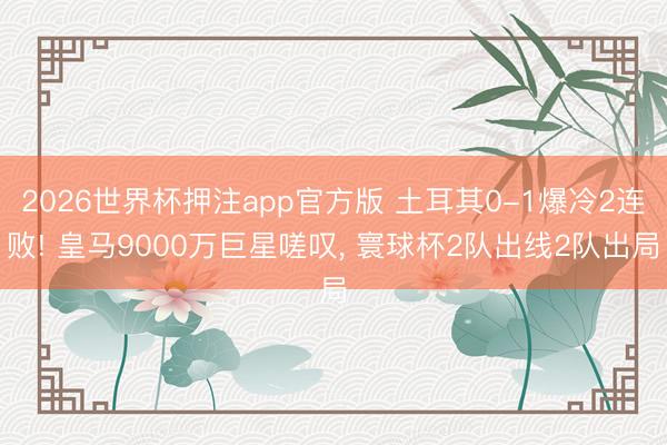 2026世界杯押注app官方版 土耳其0-1爆冷2连败! 皇马9000万巨星嗟叹, 寰球杯2队出线2队出局